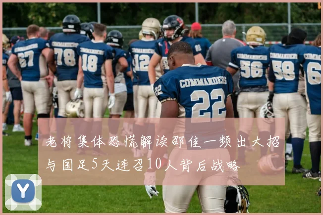 老将集体恐慌解读邵佳一频出大招与国足5天连召10人背后战略