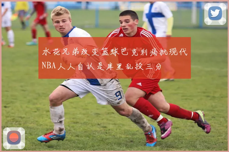 水花兄弟改变篮球巴克利痛批现代NBA人人自认是库里乱投三分