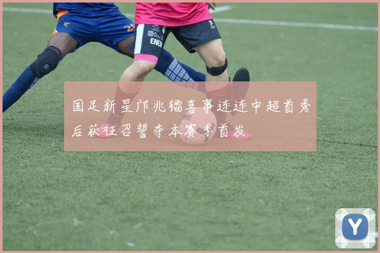 国足新星邝兆镭喜事连连中超首秀后获征召誓夺本赛季首发