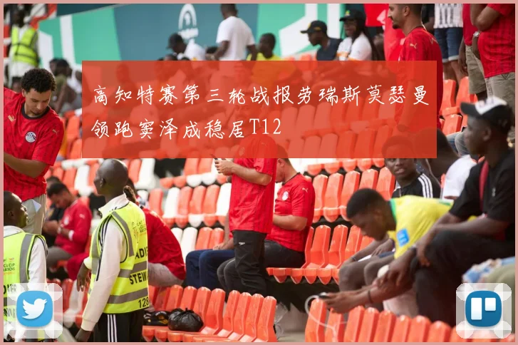 高知特赛第三轮战报劳瑞斯莫瑟曼领跑窦泽成稳居T12