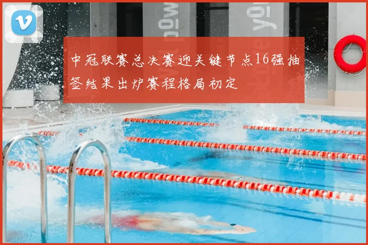 中冠联赛总决赛迎关键节点16强抽签结果出炉赛程格局初定