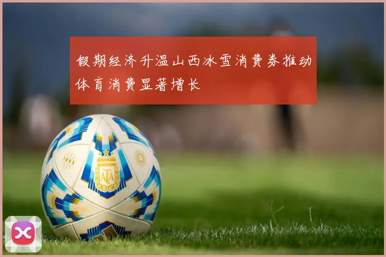 假期经济升温山西冰雪消费券推动体育消费显著增长