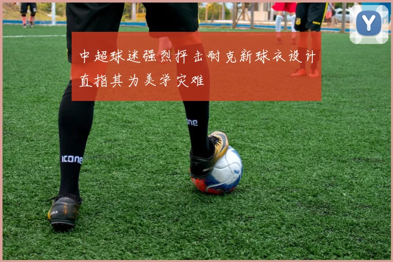 中超球迷强烈抨击耐克新球衣设计直指其为美学灾难