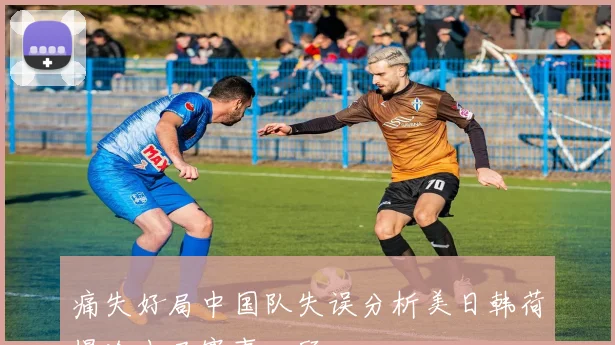 痛失好局中国队失误分析美日韩荷爆冷出局赛事回顾