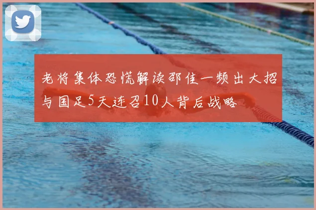 老将集体恐慌解读邵佳一频出大招与国足5天连召10人背后战略