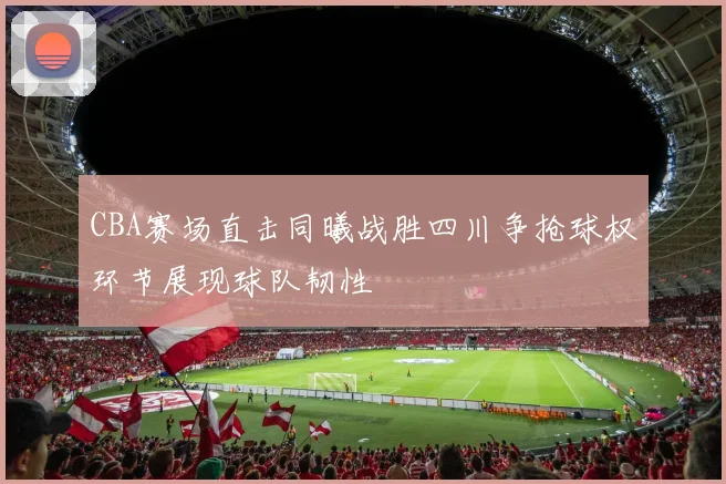 CBA赛场直击同曦战胜四川争抢球权环节展现球队韧性