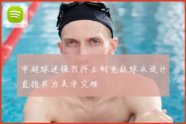 中超球迷强烈抨击耐克新球衣设计直指其为美学灾难