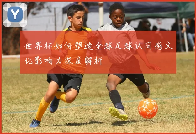 世界杯如何塑造全球足球认同感文化影响力深度解析